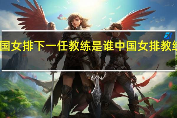 中国女排下一任教练是谁 中国女排教练有哪些