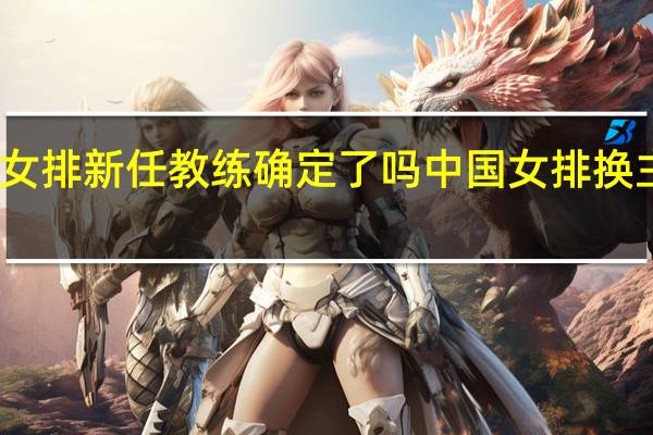 中国女排新任教练确定了吗 中国女排换主教练了吗