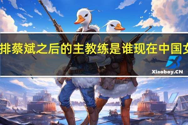 中国女排蔡斌之后的主教练是谁 现在中国女排教练是谁