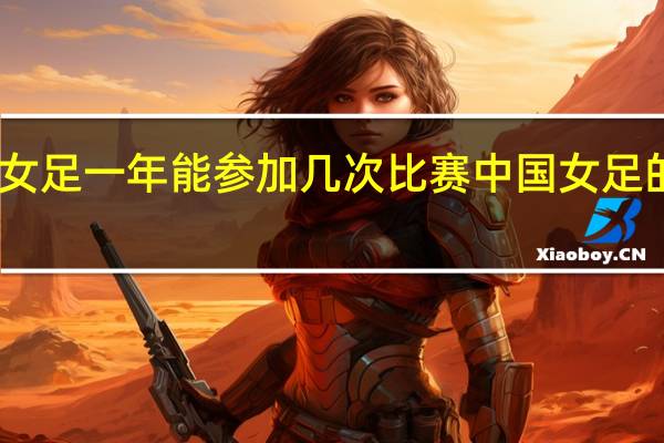 中国女足一年能参加几次比赛 中国女足的赛程安排