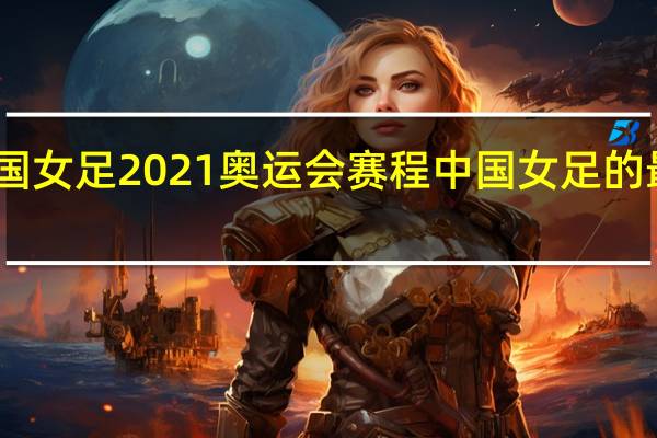 中国女足2021奥运会赛程 中国女足的最新赛程