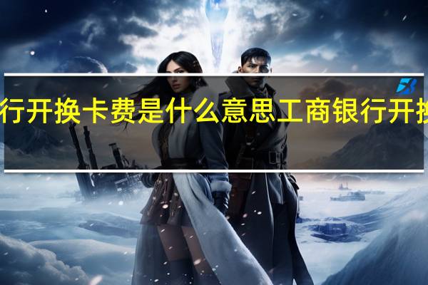 中国工商银行开换卡费是什么意思 工商银行开换卡费是什么意思