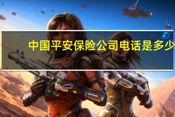 中国平安保险公司电话是多少（请问中国平安保险的电话是多少）
