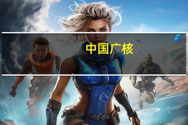 中国广核：四代核电技术离实际商用还有较长距离