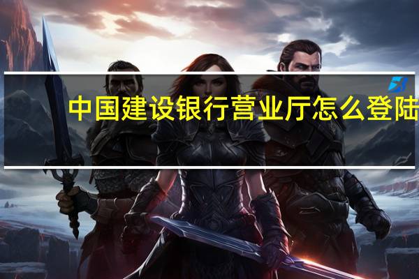 中国建设银行营业厅怎么登陆?(中国建设银行网上营业厅)