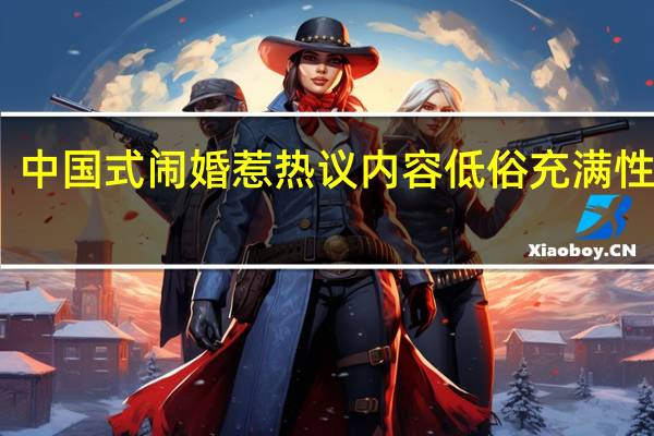 中国式闹婚惹热议 内容低俗充满性暗示