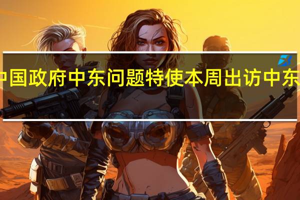 中国政府中东问题特使本周出访中东外交部：主要目的是推动局势缓和