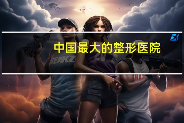 中国最大的整形医院,中国哪家整容医院最好