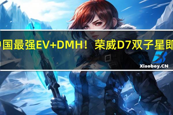中国最强EV+DMH！荣威D7双子星即将上市