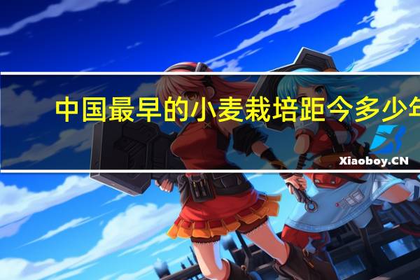 中国最早的小麦栽培距今多少年（中国最早的小麦栽培距今多少年）