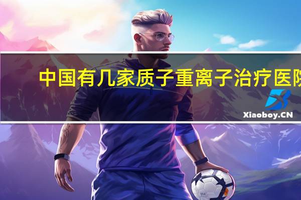 中国有几家质子重离子治疗医院(质子治疗中国有哪几家医院)