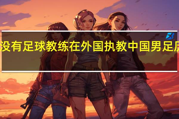 中国有没有足球教练在外国执教 中国男足历任外籍教练