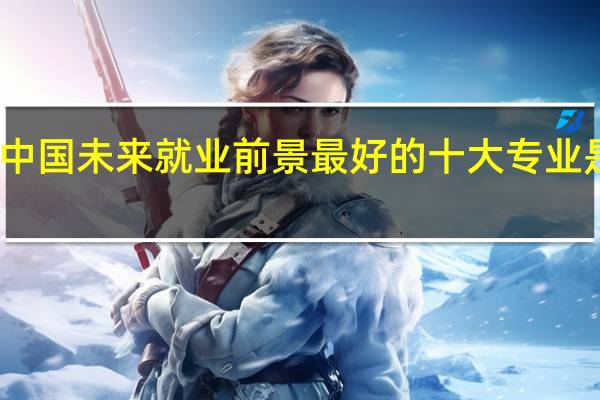 中国未来就业前景最好的十大专业是什么