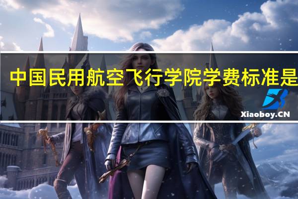 中国民用航空飞行学院学费标准是什么