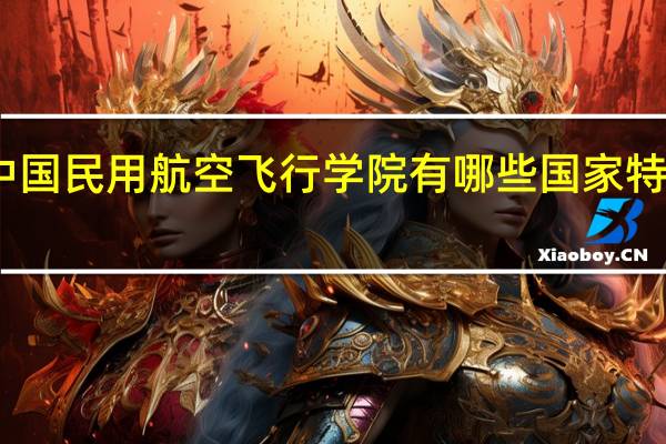 中国民用航空飞行学院有哪些国家特色专业
