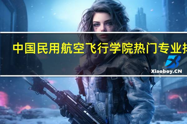 中国民用航空飞行学院热门专业排名