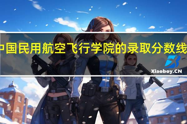 中国民用航空飞行学院的录取分数线是多少