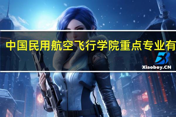 中国民用航空飞行学院重点专业有哪些