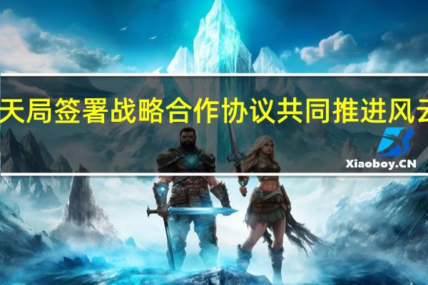 中国气象局与国家航天局签署战略合作协议共同推进风云气象卫星事业高质量发展