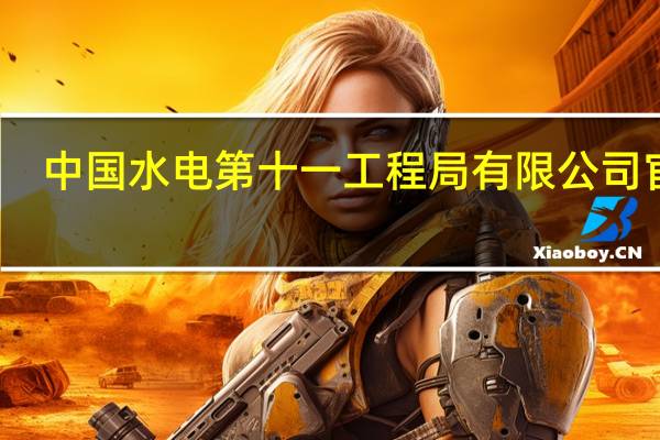 中国水电第十一工程局有限公司官网（中国水电十一局有限公司官网）