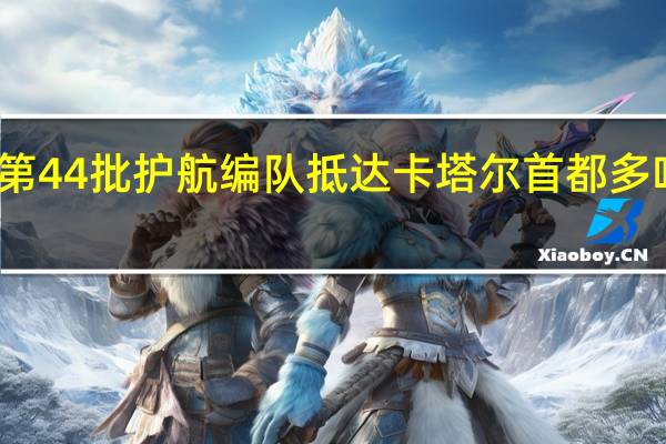 中国海军第44批护航编队抵达卡塔尔首都多哈进行友好访问