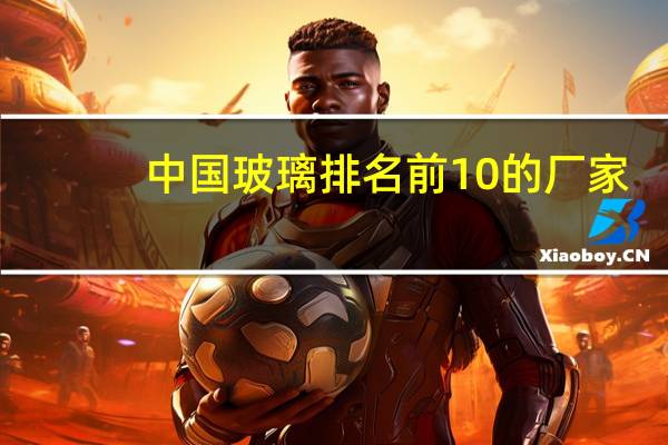 中国玻璃排名前10的厂家