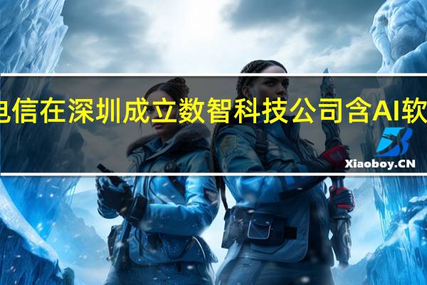 中国电信在深圳成立数智科技公司 含AI软件开发业务