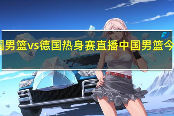 中国男篮vs德国热身赛直播 中国男篮今天热身赛