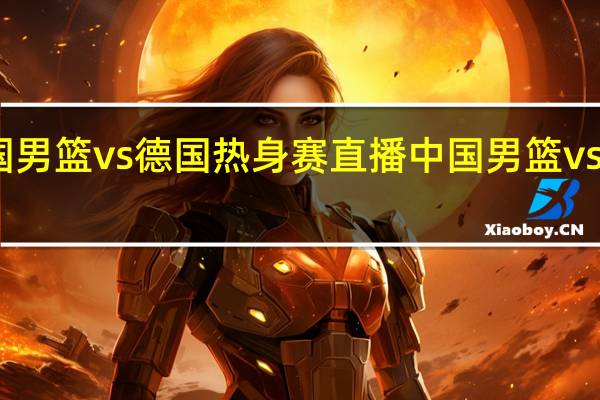 中国男篮vs德国热身赛直播 中国男篮vs德国男篮