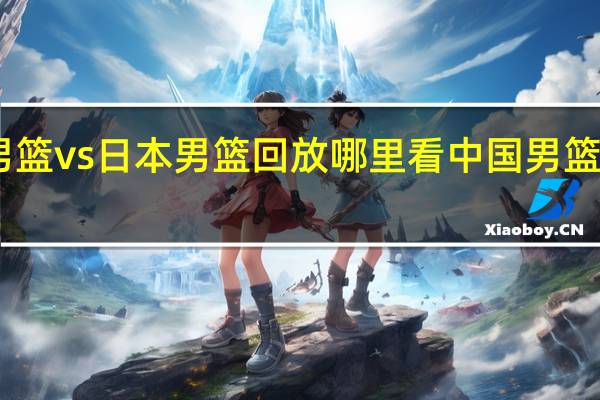 中国男篮vs日本男篮回放哪里看 中国男篮vs日本男篮