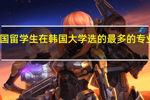 中国留学生在韩国大学选的最多的专业是什么