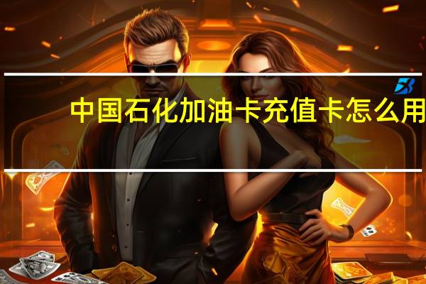 中国石化加油卡充值卡怎么用（中国石化加油卡充值卡怎么充值）