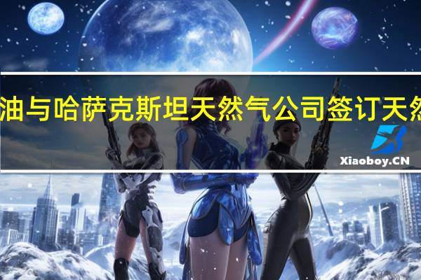 中国石油与哈萨克斯坦天然气公司签订天然气购销协议