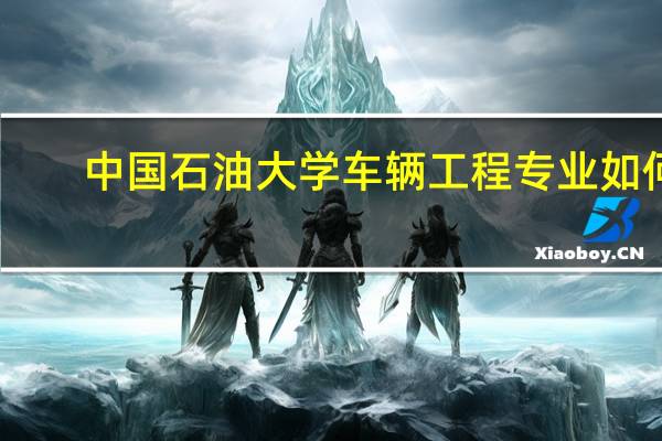 中国石油大学车辆工程专业如何,就业前景如何