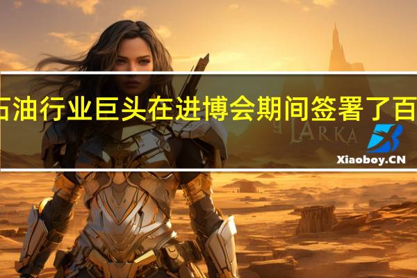 中国石油行业巨头在进博会期间签署了百亿美元协议