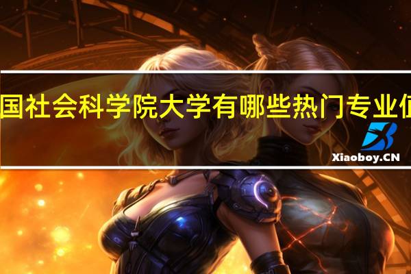 中国社会科学院大学有哪些热门专业值得推荐