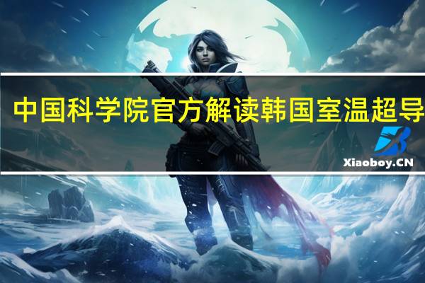 中国科学院官方解读韩国室温超导“LK-99”最新进展 复现暂无结论 研究有意义