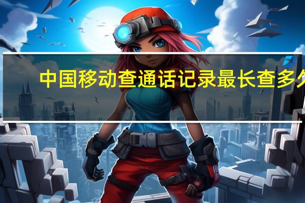 中国移动查通话记录最长查多久（中国移动查通话记录）