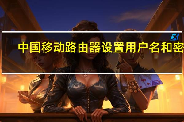 中国移动路由器设置用户名和密码（中国移动路由器设置）