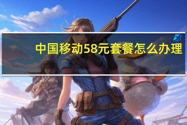 中国移动58元套餐怎么办理（中国移动58元套餐介绍）