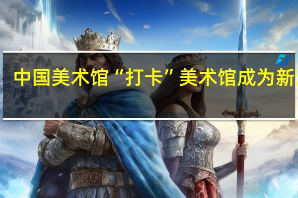 中国美术馆“打卡”美术馆成为新潮流