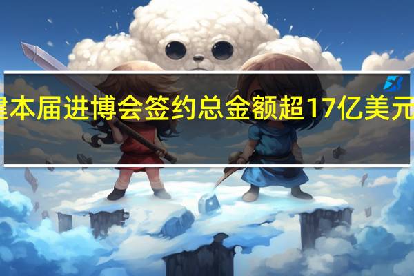 中国能建本届进博会签约总金额超17亿美元同比增长30%