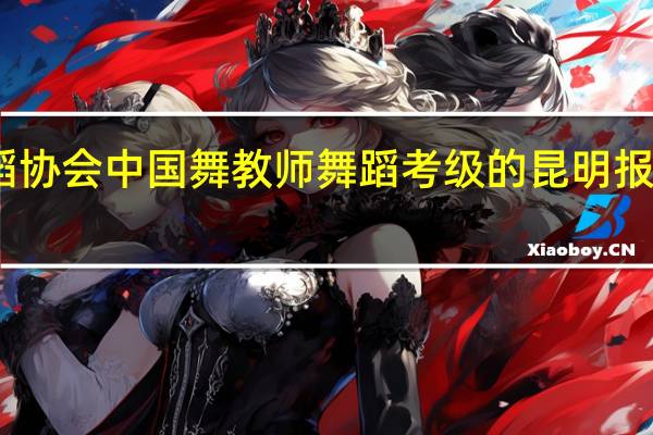 中国舞蹈协会中国舞教师舞蹈考级的昆明报名机构有哪些