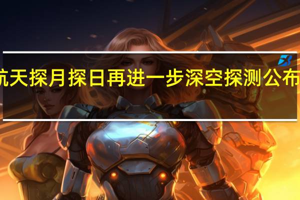 中国航天探月探日再进一步深空探测公布这些新规划