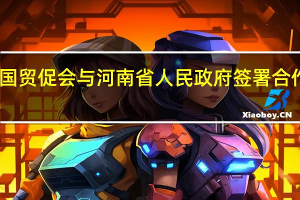 中国贸促会与河南省人民政府签署合作备忘录