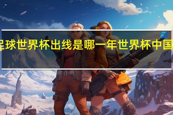 中国足球世界杯出线是哪一年 世界杯中国队出线形势