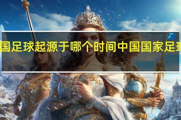 中国足球起源于哪个时间 中国国家足球队百度