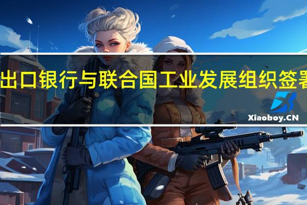 中国进出口银行与联合国工业发展组织签署谅解备忘录