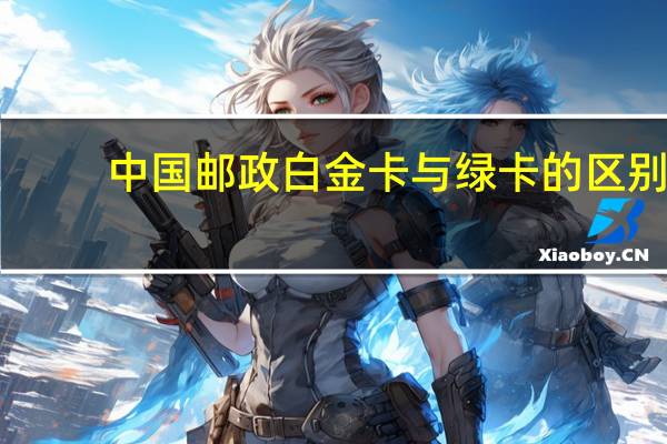 中国邮政白金卡与绿卡的区别（邮政绿卡白卡和黑卡的区别是什么）