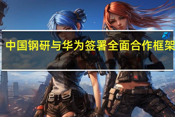 中国钢研与华为签署全面合作框架协议